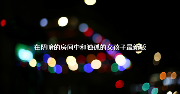 在阴暗的房间中和独孤的女孩子最新版